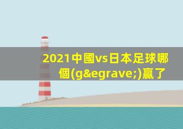 2021中國vs日本足球哪個(gè)贏了