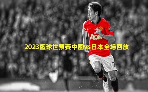 2023籃球世預賽中國vs日本全場回放