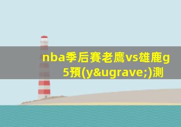nba季后賽老鷹vs雄鹿g5預(yù)測