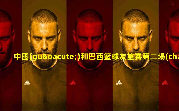 中國(guó)和巴西籃球友誼賽第二場(chǎng)直播
