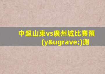 中超山東vs廣州城比賽預(yù)測