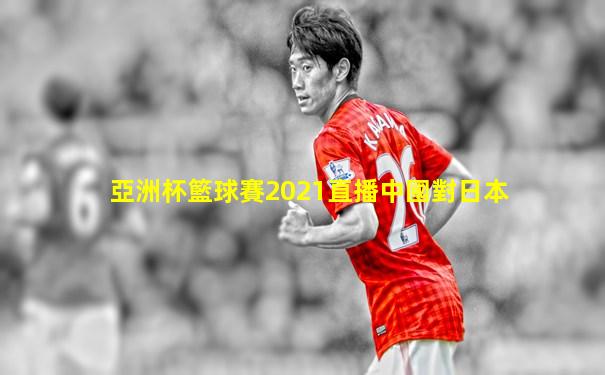 亞洲杯籃球賽2021直播中國對日本
