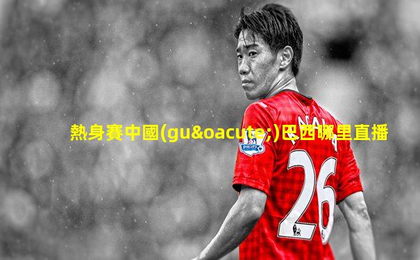 熱身賽中國(guó)巴西哪里直播