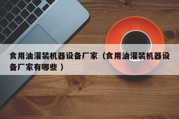 食用油灌裝機器設(shè)備廠家（食用油灌裝機器設(shè)備廠家有哪些 ）