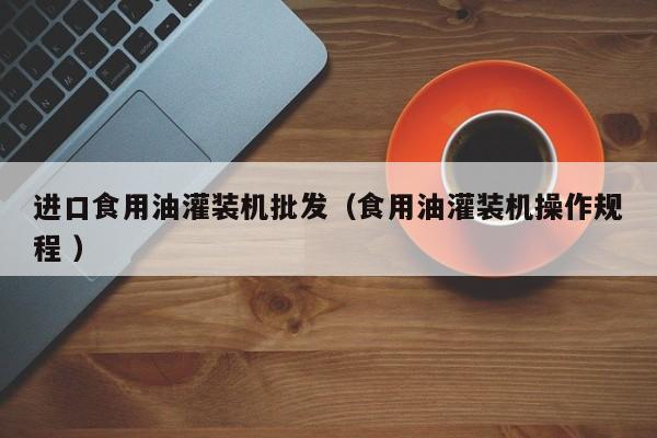 進(jìn)口食用油灌裝機(jī)批發(fā)（食用油灌裝機(jī)操作規(guī)程 ）