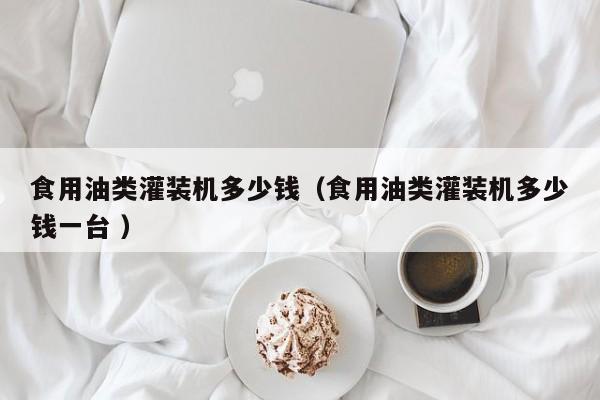 食用油類灌裝機(jī)多少錢（食用油類灌裝機(jī)多少錢一臺(tái) ）