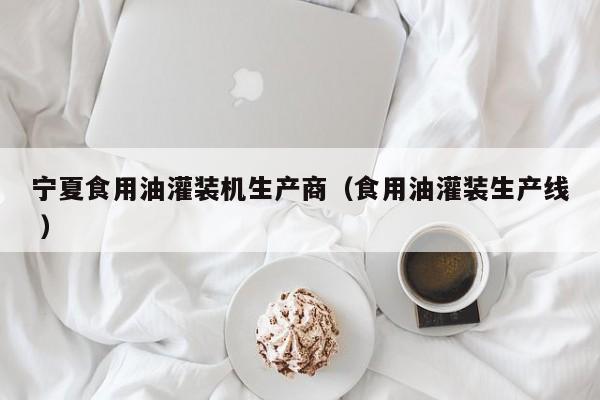 寧夏食用油灌裝機(jī)生產(chǎn)商（食用油灌裝生產(chǎn)線 ）