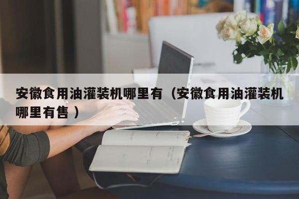 安徽食用油灌裝機(jī)哪里有（安徽食用油灌裝機(jī)哪里有售 ）
