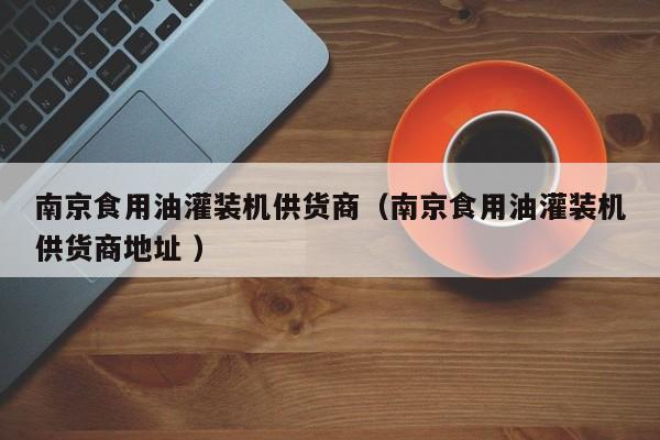 南京食用油灌裝機(jī)供貨商（南京食用油灌裝機(jī)供貨商地址 ）
