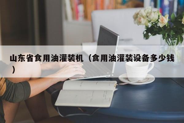 山東省食用油灌裝機(jī)（食用油灌裝設(shè)備多少錢 ）