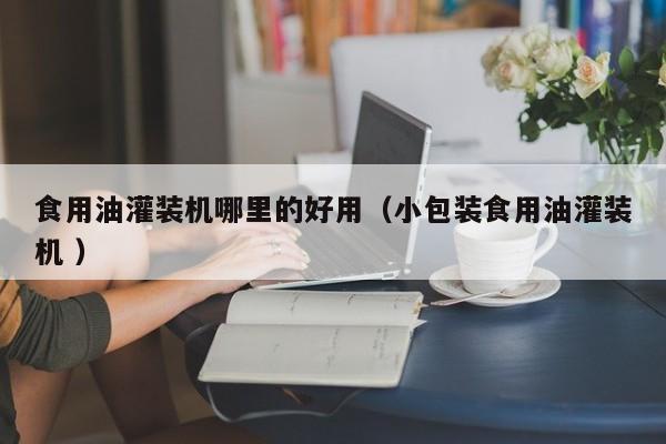 食用油灌裝機(jī)哪里的好用（小包裝食用油灌裝機(jī) ）