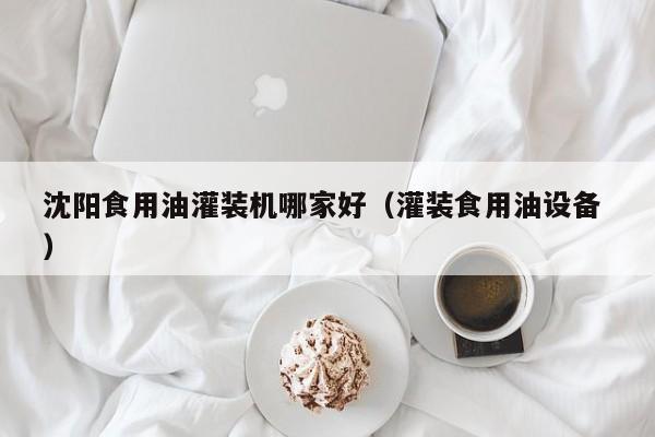 沈陽食用油灌裝機(jī)哪家好（灌裝食用油設(shè)備 ）