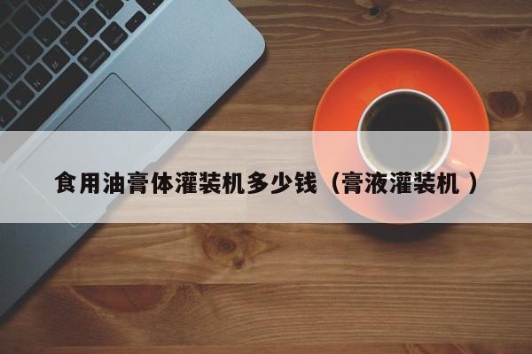 食用油膏體灌裝機(jī)多少錢（膏液灌裝機(jī) ）