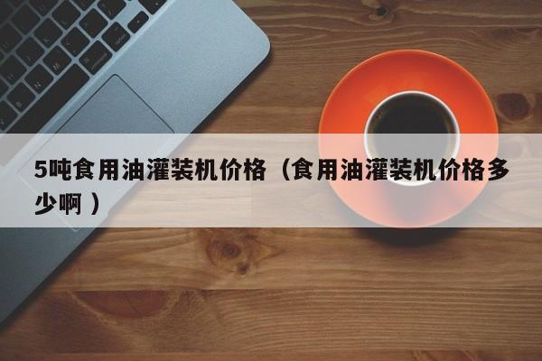 5噸食用油灌裝機(jī)價(jià)格（食用油灌裝機(jī)價(jià)格多少啊 ）