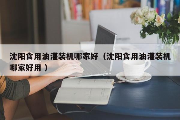 沈陽食用油灌裝機(jī)哪家好（沈陽食用油灌裝機(jī)哪家好用 ）