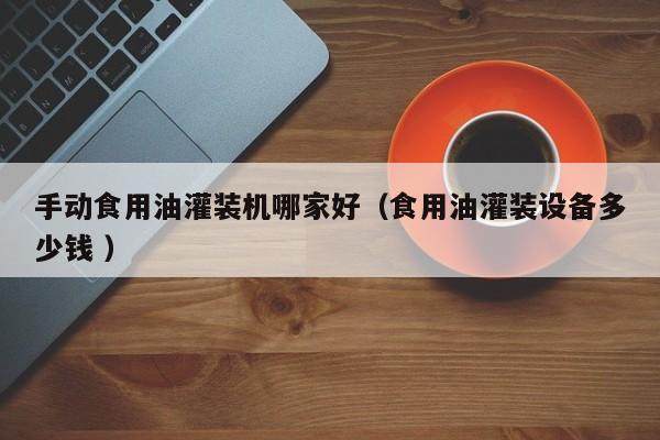 手動(dòng)食用油灌裝機(jī)哪家好（食用油灌裝設(shè)備多少錢 ）