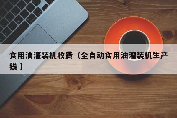 食用油灌裝機收費（全自動食用油灌裝機生產(chǎn)線 ）
