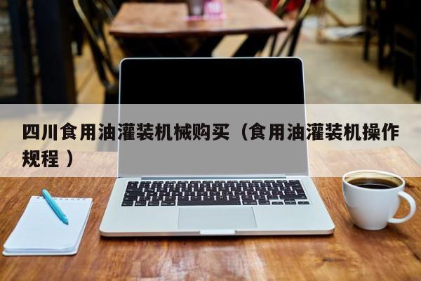 四川食用油灌裝機(jī)械購(gòu)買(mǎi)（食用油灌裝機(jī)操作規(guī)程 ）