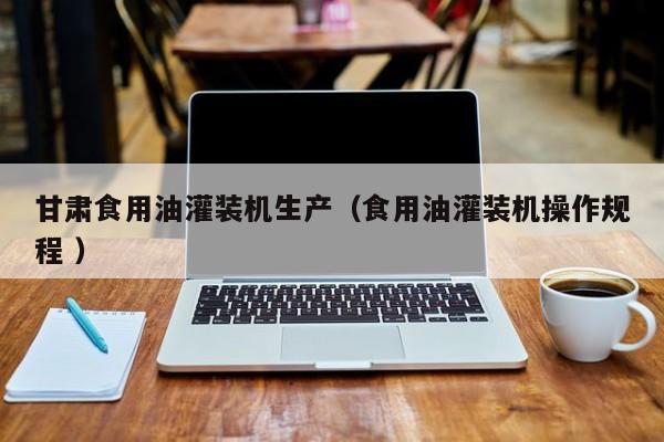 甘肅食用油灌裝機(jī)生產(chǎn)（食用油灌裝機(jī)操作規(guī)程 ）