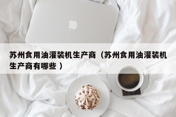 蘇州食用油灌裝機(jī)生產(chǎn)商（蘇州食用油灌裝機(jī)生產(chǎn)商有哪些 ）