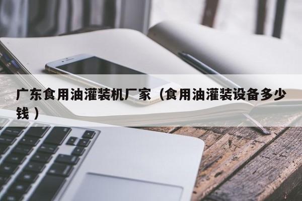 廣東食用油灌裝機(jī)廠家（食用油灌裝設(shè)備多少錢 ）