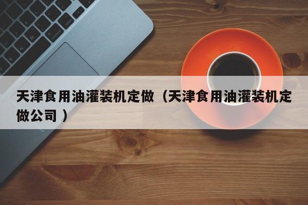 天津食用油灌裝機(jī)定做（天津食用油灌裝機(jī)定做公司 ）