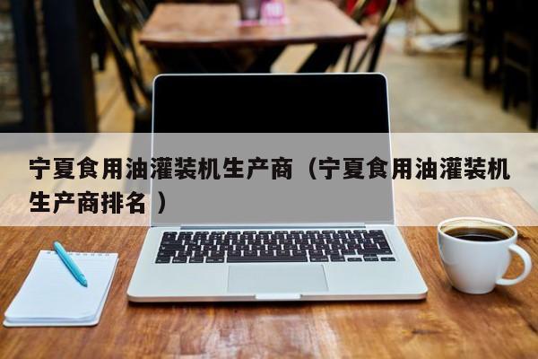 寧夏食用油灌裝機(jī)生產(chǎn)商（寧夏食用油灌裝機(jī)生產(chǎn)商排名 ）