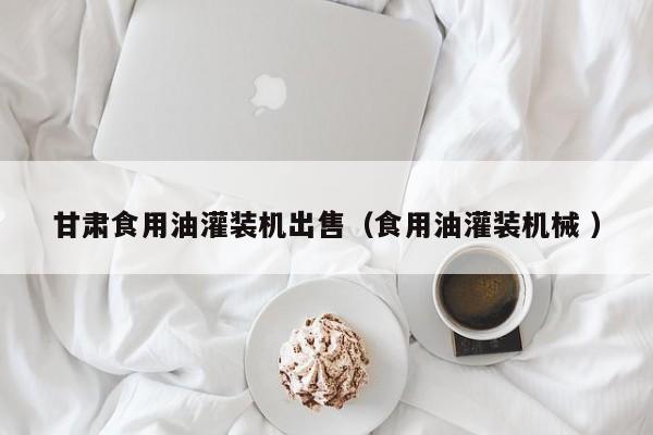 甘肅食用油灌裝機出售（食用油灌裝機械 ）