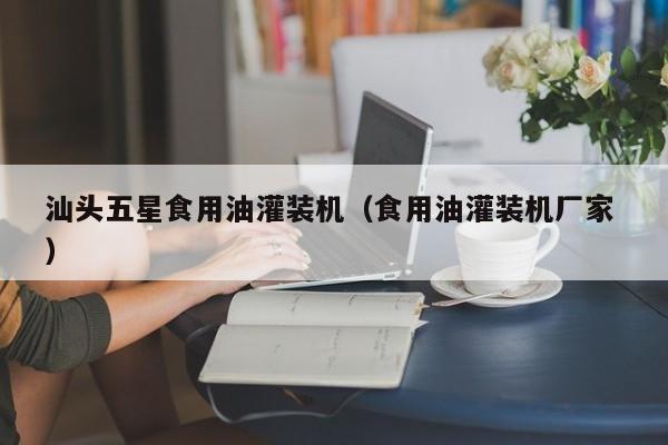 汕頭五星食用油灌裝機(jī)（食用油灌裝機(jī)廠家 ）