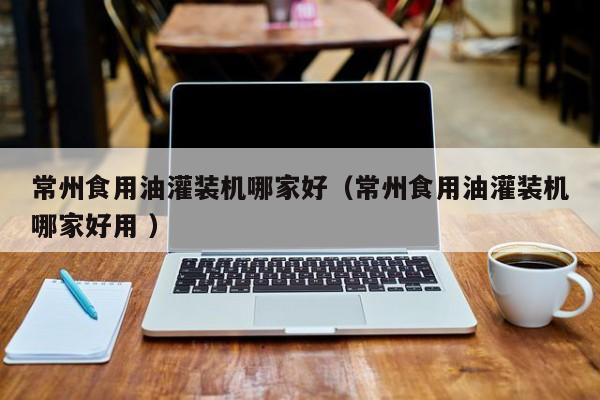 常州食用油灌裝機(jī)哪家好（常州食用油灌裝機(jī)哪家好用 ）