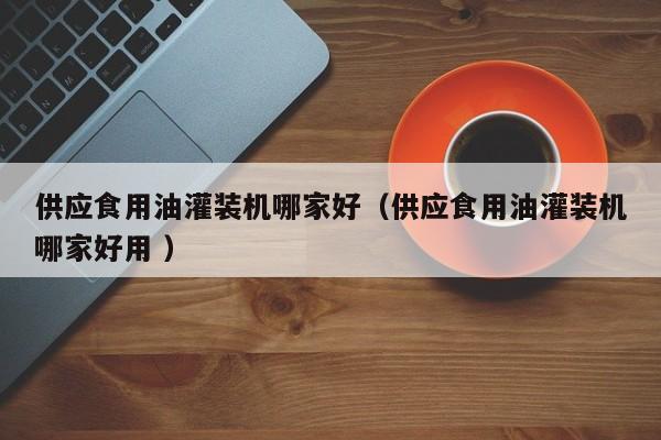 供應(yīng)食用油灌裝機哪家好（供應(yīng)食用油灌裝機哪家好用 ）