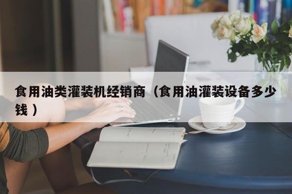 食用油類灌裝機經(jīng)銷商（食用油灌裝設(shè)備多少錢 ）