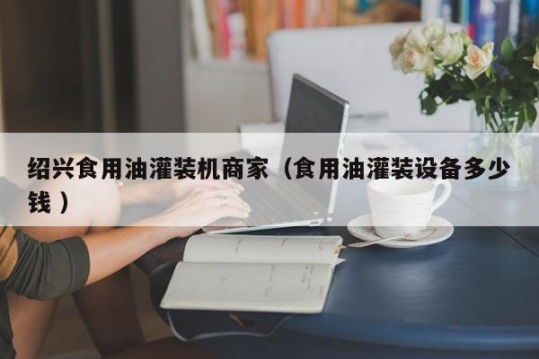紹興食用油灌裝機(jī)商家（食用油灌裝設(shè)備多少錢 ）