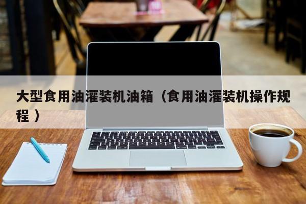 大型食用油灌裝機油箱（食用油灌裝機操作規(guī)程 ）
