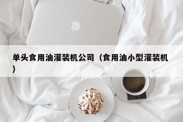 單頭食用油灌裝機(jī)公司（食用油小型灌裝機(jī) ）
