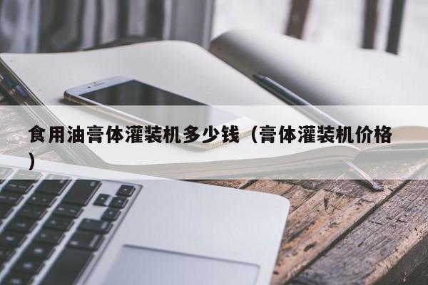 食用油膏體灌裝機(jī)多少錢（膏體灌裝機(jī)價(jià)格 ）