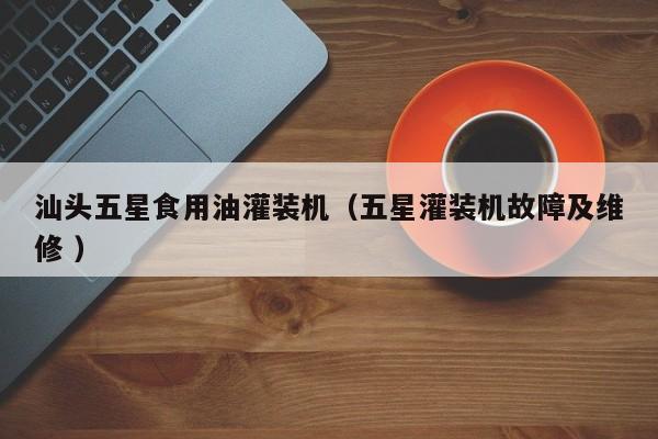 汕頭五星食用油灌裝機(jī)（五星灌裝機(jī)故障及維修 ）