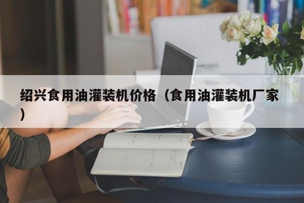 紹興食用油灌裝機(jī)價(jià)格（食用油灌裝機(jī)廠家 ）