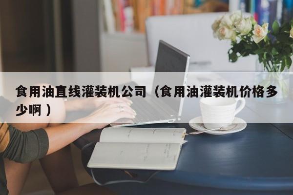 食用油直線灌裝機公司（食用油灌裝機價格多少啊 ）