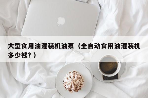 大型食用油灌裝機油泵（全自動食用油灌裝機多少錢? ）