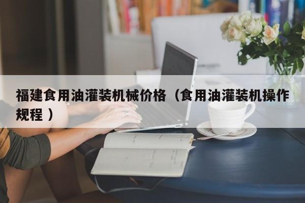 福建食用油灌裝機(jī)械價(jià)格（食用油灌裝機(jī)操作規(guī)程 ）